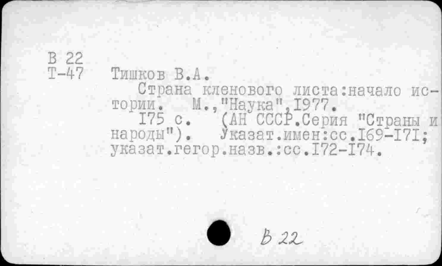 ﻿В 22
Т-47 Тишков В.А.
Страна кленового листа:начало ис тории. М.,"Наука",1977.
175 с. (АН СССР.Серия "Страны народы"). Указат.имен:сс.169-171; указат.гегор.назв.:сс.Т72-174.